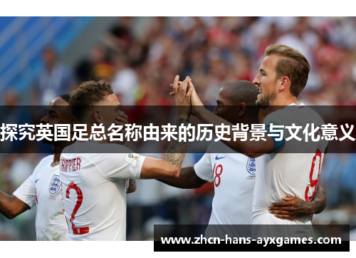 探究英国足总名称由来的历史背景与文化意义 探究英国足总名称由来的历史背景与文化意义