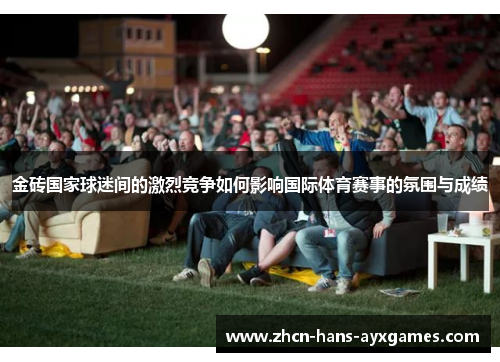 金砖国家球迷间的激烈竞争如何影响国际体育赛事的氛围与成绩 金砖国家球迷间的激烈竞争如何影响国际体育赛事的氛围与成绩