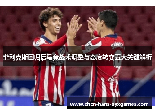 菲利克斯回归后马竞战术调整与态度转变五大关键解析