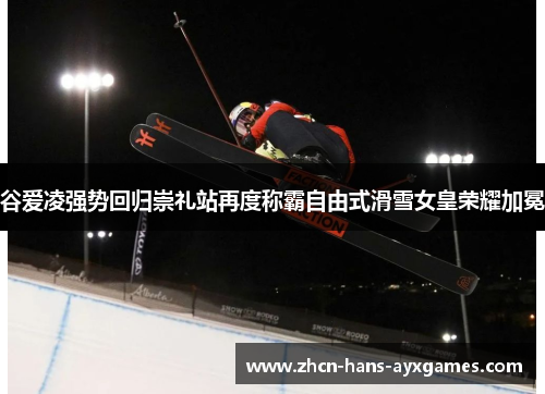 谷爱凌强势回归崇礼站再度称霸自由式滑雪女皇荣耀加冕