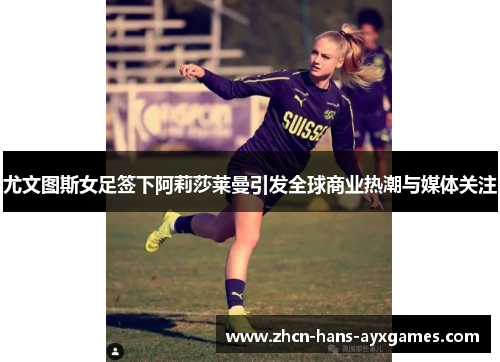 尤文图斯女足签下阿莉莎莱曼引发全球商业热潮与媒体关注