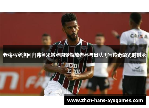 老将马塞洛回归弗鲁米嫩塞圆梦解放者杯与母队再写传奇荣光时刻永