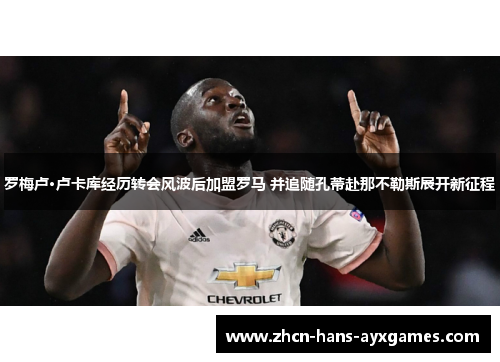 罗梅卢·卢卡库经历转会风波后加盟罗马 并追随孔蒂赴那不勒斯展开新征程