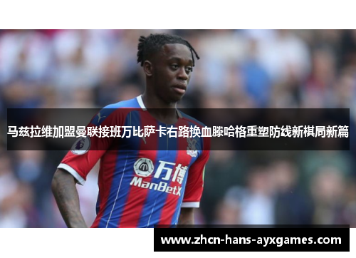 马兹拉维加盟曼联接班万比萨卡右路换血滕哈格重塑防线新棋局新篇 马兹拉维加盟曼联接班万比萨卡右路换血滕哈格重塑防线新棋局新篇