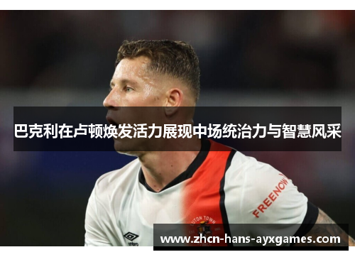 巴克利在卢顿焕发活力展现中场统治力与智慧风采 巴克利在卢顿焕发活力展现中场统治力与智慧风采