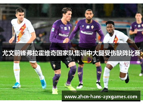 尤文前锋弗拉霍维奇国家队集训中大腿受伤缺阵比赛 尤文前锋弗拉霍维奇国家队集训中大腿受伤缺阵比赛