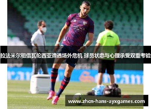 拉法米尔租借瓦伦西亚遭遇场外危机 球员状态与心理承受双重考验 拉法米尔租借瓦伦西亚遭遇场外危机 球员状态与心理承受双重考验