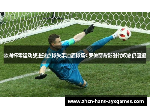 欧洲杯零运动战进球点球失手泪洒球场C罗传奇背影时代叹息仍回望 欧洲杯零运动战进球点球失手泪洒球场C罗传奇背影时代叹息仍回望